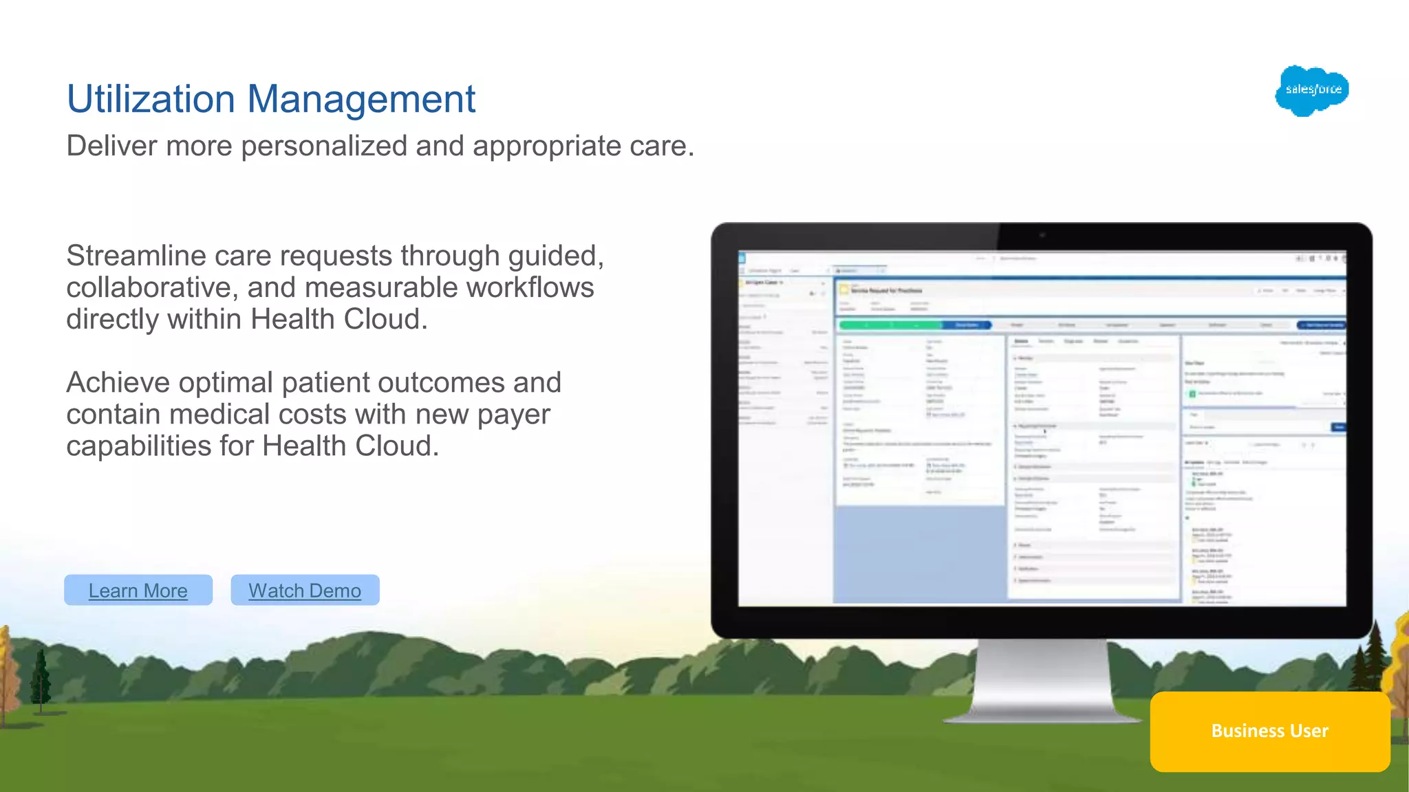 Utilization Management
Streamline care requests through guided,
collaborative, and measurable workflows
directly within Health Cloud.
Achieve optimal patient outcomes and
contain medical costs with new payer
capabilities for Health Cloud.
Deliver more personalized and appropriate care.
Learn More Watch Demo
Business User
 