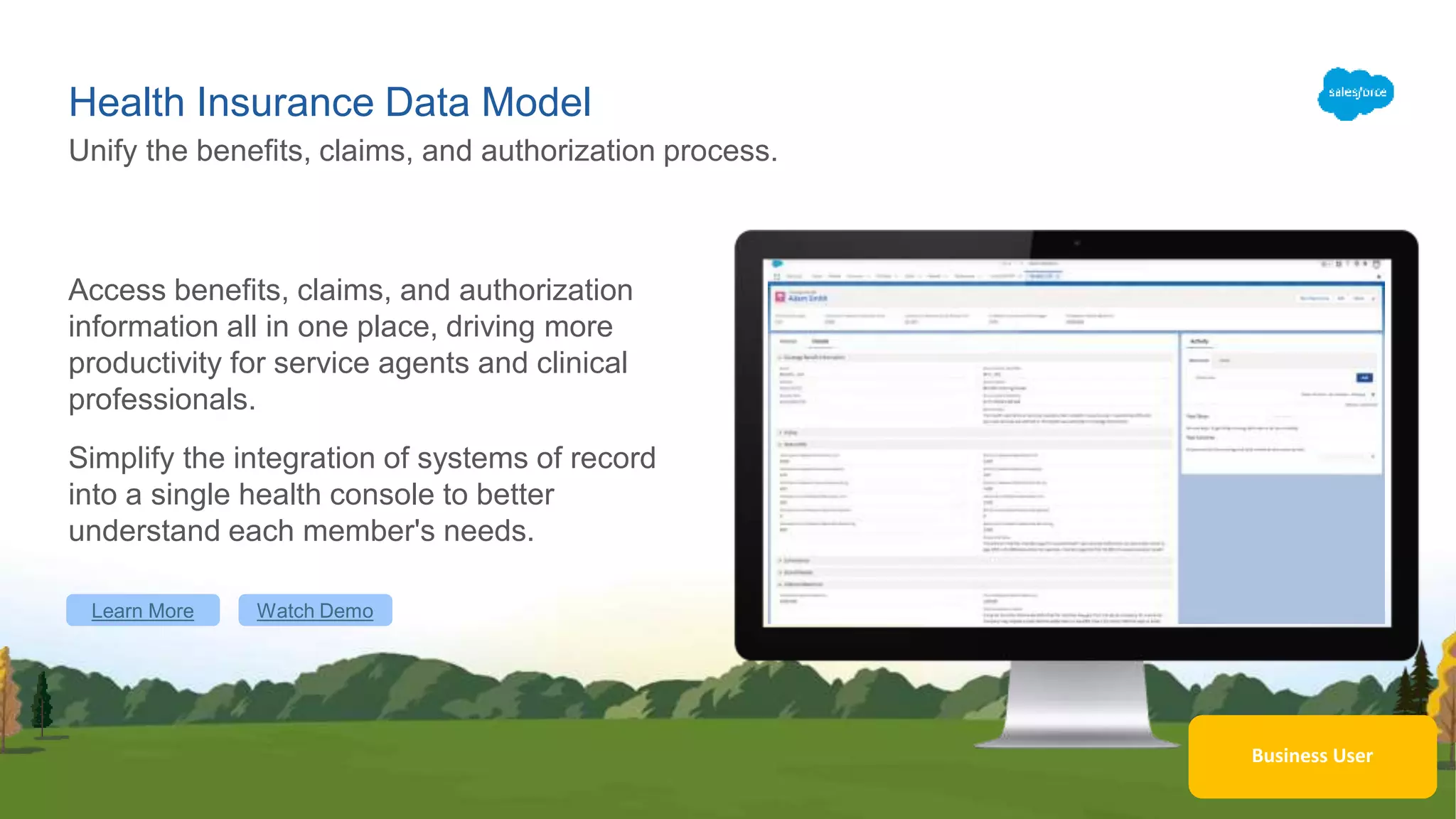 Health Insurance Data Model
Access benefits, claims, and authorization
information all in one place, driving more
productivity for service agents and clinical
professionals.
Simplify the integration of systems of record
into a single health console to better
understand each member's needs.
Unify the benefits, claims, and authorization process.
Learn More Watch Demo
Business User
 