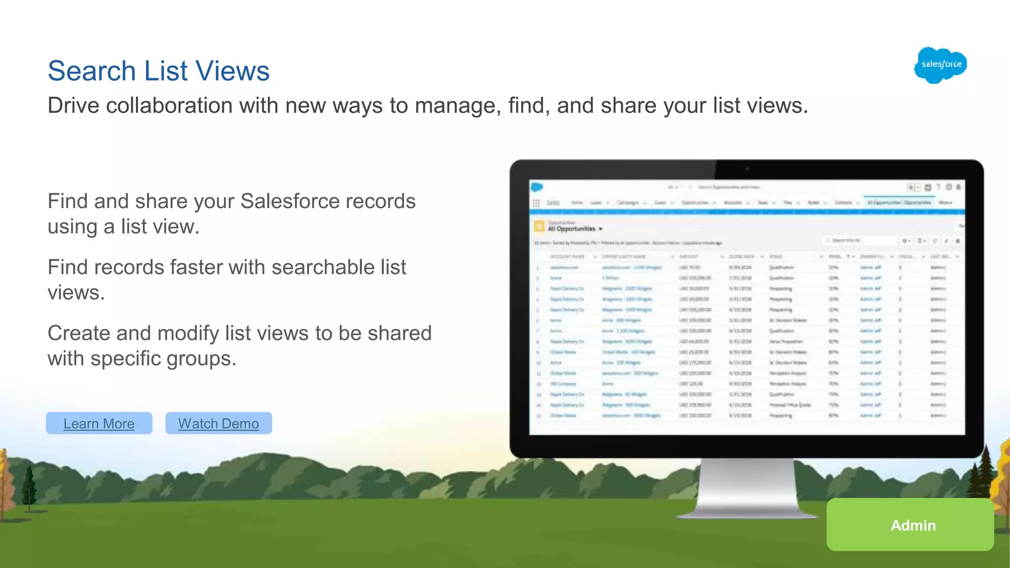 Search List Views
Find and share your Salesforce records
using a list view.
Find records faster with searchable list
views.
Create and modify list views to be shared
with specific groups.
Drive collaboration with new ways to manage, find, and share your list views.
Learn More Watch Demo
Admin
 