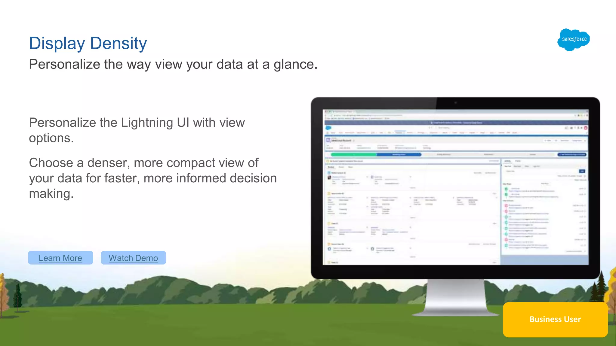 Display Density
Personalize the Lightning UI with view
options.
Choose a denser, more compact view of
your data for faster, more informed decision
making.
Personalize the way view your data at a glance.
Learn More Watch Demo
Business User
 