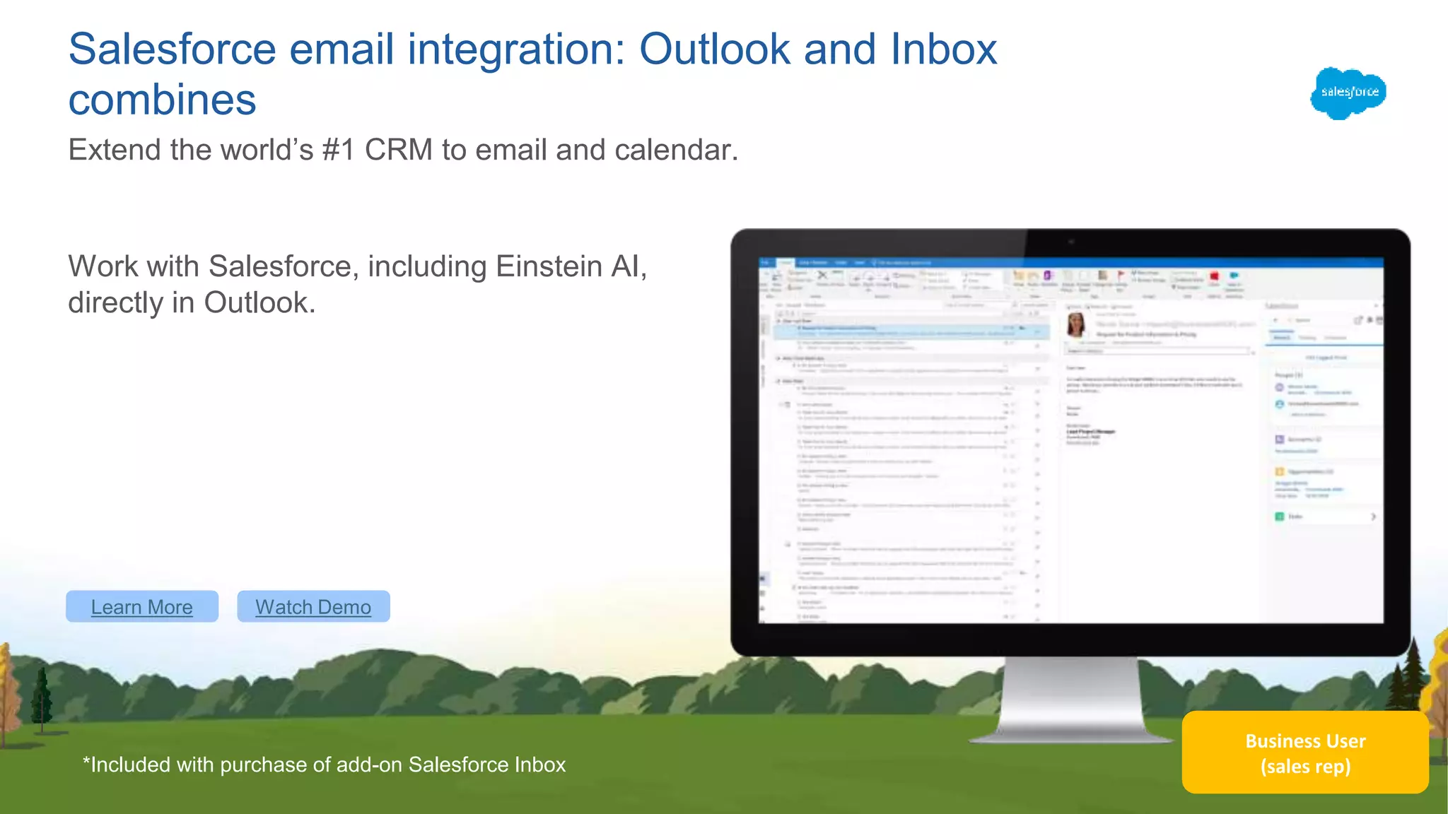 Business User
(sales rep)
Salesforce email integration: Outlook and Inbox
combines
Work with Salesforce, including Einstein AI,
directly in Outlook.
Extend the world’s #1 CRM to email and calendar.
*Included with purchase of add-on Salesforce Inbox
Learn More Watch Demo
 