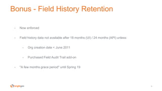 Bonus - Field History Retention
38
• Now enforced
• Field history data not available after 18 months (UI) / 24 months (API) unless:
• Org creation date < June 2011
• Purchased Field Audit Trail add-on
• "A few months grace period" until Spring 19
 
