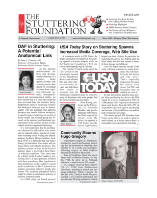 WINTER 2005
         THE                                                                                             Stuttering: For Kids, By Kids

         S TUTTERING                                                                                     wins Adding Wisdom Award
                                                                                                         Workshop Highlights
                                                                                                         ASHA Reunion Honors Gregory

         FOUNDATION                                                                                      The Genius of Dean Williams—
                                                                                                         now compiled in one publication

 A Nonprofit Organization           1-800-992-9392               www.stutteringhelp.org           Since 1947... Helping Those Who Stutter



DAF in Stuttering: USA Today Story on Stuttering Spawns
A Potential        Increased Media Coverage, Web Site Use
Anatomical Link      A prominent article in USA Today, the helped one-third of them. In particular, he
                                                  largest-circulation newspaper in the coun-     found that the device was helpful when he
By Anne L. Foundas, MD                            try, spurred a dramatic jump in traffic on     fitted adults who had not seemed to bene-
Professor of Neurology, Tulane                    the Stuttering Foundation’s Web site           fit from therapy in childhood.
University Health Sciences Center                 (www.stutteringhelp.org) in October.               The SFA hopes that the results of the
                           At this juncture           The October 19 article at the top of the   study will help scientists to easily deter-
                        neuroscientists be-       Life section of the                                                    mine who will bene-
                        lieve that develop-       newspaper focused                                                      fit from the device
                        mental stuttering is a    on the SpeechEasy                                                      and who won’t.
                        complex         motor     device and whether                                                     That’s especially
                        speech disorder with      this and other simi-                                                   important because
                        a strong genetic link.    lar electronic de-                                                     the device costs
                        Based on converging       vices can help those                                                   about $4,500 and
                        evidence from cogni-      who stutter. It                                                        insurance may be
  Anne Foundas          tive-behavioral, ge-      reported that the                                                      unlikely to cover it.
                        netic, neurophysio-       Stuttering Foundation plans to support a           In fact, the cost has deterred many peo-
logical and neuroanatomical studies, we           study to determine why some people find        ple from purchasing the device, the SFA
have learned that it is likely that stuttering    the device helpful and not others.             found. In a survey conducted in 2003 of
does not result from one causative factor.                                Peter Ramig, pro-      1,000 people who requested information
Furthermore, there is increasing evidence                              fessor at the Univer-     about such devices from the SFA, 85% of
that biological subtypes may be demon-                                 sity of Colorado          respondents decided against purchasing
strable with the potential that different                              (Boulder) and speech-     one because of the prohibitive cost and the
therapies may benefit different biological-                            language pathologist,     lack of insurance coverage.
ly specific types of stuttering. In a series of                        has fitted some of his        The article quoted SFA President Jane
recent studies our research group has fo-                              clients with the          Fraser saying there’s no need to spend so
cused on the anatomy and functional rep-                               device. He reported in    much money on a device unless there’s a
resentation of the auditory system in indi-         Peter Ramig        USA Today that the        reasonable expectation that it will help. □
viduals with developmental stuttering.                                 device significantly
    It is well established that the dysfluen-
cies observed in individuals who stutter
may be reduced under a number of condi-            Community Mourns
tions including choral reading and altered-
auditory feedback. Delayed auditory feed-
                                                   Hugo Gregory
back (DAF) is a technique that can induce              Hugo Harris Gregory Jr., internation-
fluency in individuals who stutter and can         al expert in speech and language pathol-
make fluent individuals dysfluent. The             ogy and the treatment of stuttering, died
auditory system, at least at the level of          October 11 of a stroke and meningitis,
auditory input, is involved in these fluen-        following surgery at Johns Hopkins
cy inducing conditions. Thus, there may            Hospital in Baltimore Maryland.
be a defect at the level of auditory pro-              Born in Texarkana, Texas, the son of
                                                   Hugo and Lola Brewer Gregory, on July
cessing that is at least partially reversed
                                                   11, 1928, he grew up in Portland,
with these procedures. One hypothesis is           Arkansas, a small town of 500 people.
that alterations in the auditory signal                Dr. Gregory received three degrees
under conditions of DAF diminish an                (Ph. D., 1959) from Northwestern
auditory perceptual defect in people who           University, majoring in speech and lan-
stutter. This auditory perceptual defect           guage pathology. While a student he
might be related to anomalous anatomy of           met his wife, Carolyn Booth Gregory.
auditory temporal cortex.                          Carolyn is also a speech pathologist, and
    In a 2001 study we found atypical              they became life long partners in clinical
                                                                         Continued on page 4     Hugo Gregory 1928-2004
                        Continued on page 12
 