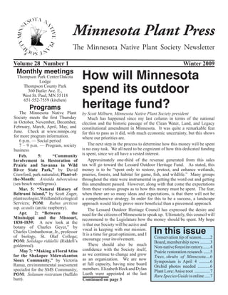 Minnesota Plant Press
                                  The Minnesota Native Plant Society Newsletter

Volume 28 Number 1                                                                                   Winter 2009
 Monthly meetings
  Thompson Park Center/Dakota           How will Minnesota
                                        spend its outdoor
             Lodge
     Thompson County Park
       360 Butler Ave. E.,


                                        heritage fund?
    West St. Paul, MN 55118
     651-552-7559 (kitchen)
         Programs
    The Minnesota Native Plant          by Scott Milburn, Minnesota Native Plant Society president
Society meets the first Thursday            Much has happened since my last column in terms of the national
in October, November, December,         election and the historic passage of the Clean Water, Land, and Legacy
February, March, April, May, and        constitutional amendment in Minnesota. It was quite a remarkable feat
June. Check at www.mnnps.org            for this to pass as it did, with much economic uncertainty, but this shows
for more program information.           where our priorities are.
    6 p.m. — Social period
    7 – 9 p.m. — Program, society           The next step in the process to determine how this money will be spent
business                                is no easy task. We all need to be cognizant of how this dedicated funding
   Feb.        5:       “Community      is spent, since we all have a vested interest.
Involvement in Restoration of               Approximately one-third of the revenue generated from this sales
Prairie and Savanna in Wild             tax will go toward the Lessard Outdoor Heritage Fund. As stated, this
River State Park,” by David             money is to be “spent only to restore, protect, and enhance wetlands,
Crawford, park naturalist; Plant-of-    prairies, forests, and habitat for game, fish, and wildlife.” Many groups
the-Month:  Aristida tuberculosa        throughout the state were instrumental in getting the word out and getting
(sea beach needlegrass).                this amendment passed. However, along with that come the expectations
   Mar. 5:  “Natural History of         from these various groups as to how this money must be spent. The fear,
Beltrami Island,” by Scott Zager,       when there are so many ideas and expectations, is that there will not be
plant ecologist, Wildlands Ecological   a comprehensive strategy. In order for this to be a success, a landscape
Services; POM:  Rubus arcticus          approach would likely prove more beneficial than a piecemeal approach.
ssp. acaulis (arctic raspberry).            The Lessard Outdoor Heritage Council has expressed the desire and
   Apr.  2: “Between             the    need for the citizens of Minnesota to speak up. Ultimately, this council will
Mississippi and the Missouri,           recommend to the Legislature how the money should be spent. My hope
1838-1839:  A new look at the           is that our Society will be active and
                                                                                   In this issue
botany of Charles Geyer,”  by
                                        vocal in keeping with our mission.
Charles Umbanhowar, Jr., professor
of biology, St. Olaf College;           It is a time for great optimism, and I
                                        encourage your involvement.               Conservation tip of season........2
POM: Solidago riddellii (Riddell’s                                                Board, membership news .........3
goldenrod).                                 There should also be much
                                                                                  Non-native forest inventory.......4
    May 7:  “Making a Floral Atlas      confidence with the Society itself,
                                                                                  Prairie restoration research ......5
for the Shakopee Mdewakanton            as we continue to change and grow
                                                                                  Trees, shrubs of Minnesota....6
Sioux Community,” by Victoria           as an organization. We are now
                                                                                  Symposium is April 4 ..........6
Ranua, environmmental assessment        at full capacity, having nine board
                                                                                  Orchid photos needed ...........6
specialist for the SMS Community;       members. Elizabeth Heck and Dylan
                                                                                  Plant Lore: Anise root ..............7
POM:  Solanum rostratum (buffalo        Lueth were appointed at the last
                                                                                  Rare Species Guide is online .....7
burr).                                  Continued on page 3
 