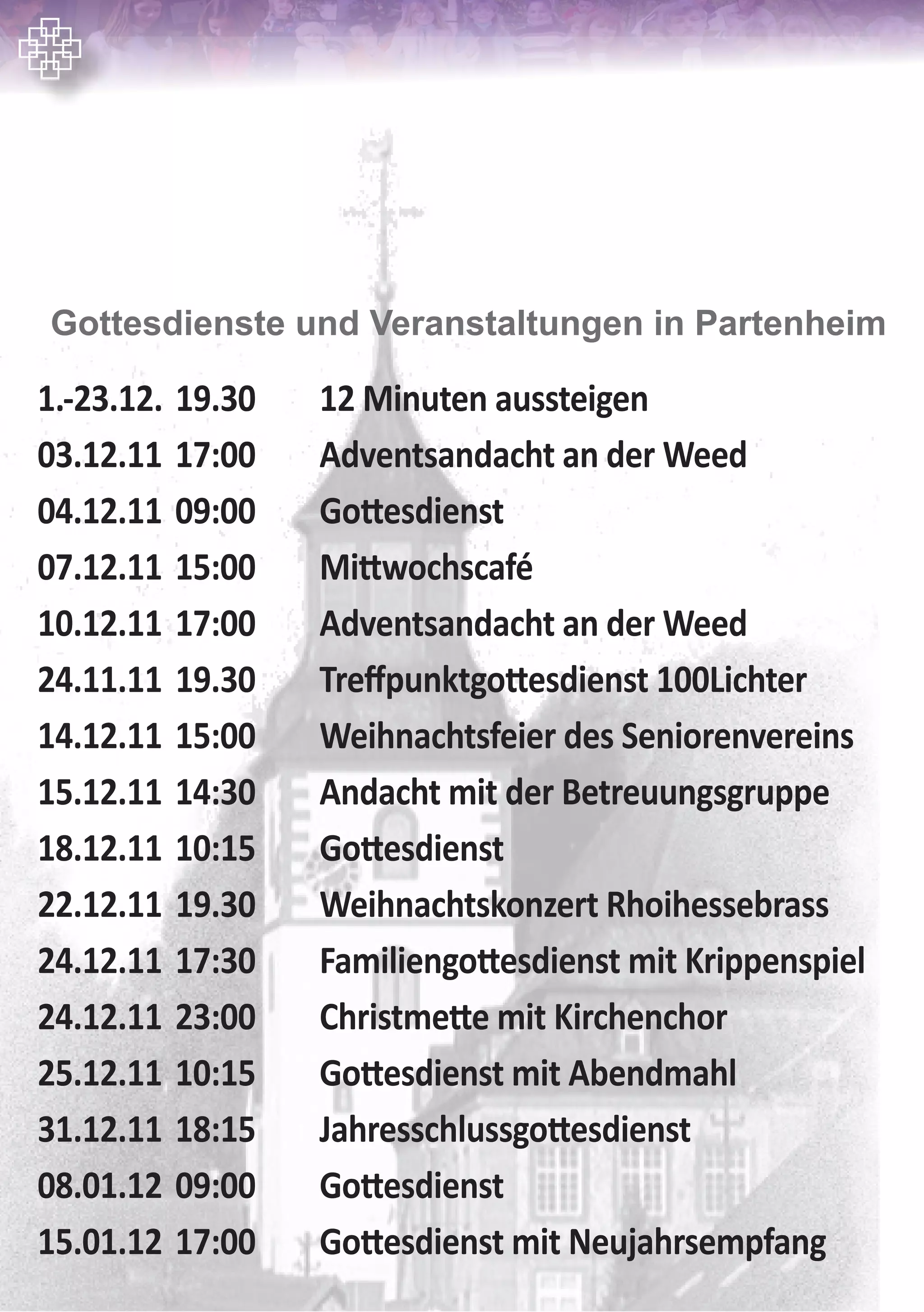 1.-23.12. 19.30 12 Minuten aussteigen
03.12.11 17:00 Adventsandacht an der Weed
04.12.11 09:00 Gottesdienst
07.12.11 15:00 Mittwochscafé
10.12.11 17:00 Adventsandacht an der Weed
24.11.11 19.30 Treffpunktgottesdienst 100Lichter
14.12.11 15:00 Weihnachtsfeier des Seniorenvereins
15.12.11 14:30 Andacht mit der Betreuungsgruppe
18.12.11 10:15 Gottesdienst
22.12.11 19.30 Weihnachtskonzert Rhoihessebrass
24.12.11 17:30 Familiengottesdienst mit Krippenspiel
24.12.11 23:00 Christmette mit Kirchenchor
25.12.11 10:15 Gottesdienst mit Abendmahl
31.12.11 18:15 Jahresschlussgottesdienst
08.01.12 09:00 Gottesdienst
15.01.12 17:00 Gottesdienst mit Neujahrsempfang
Gottesdienste und Veranstaltungen in Partenheim