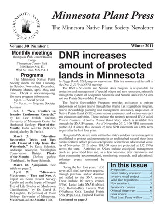 Minnesota Plant Press
                                  The Minnesota Native Plant Society Newsletter


Volume 30 Number 1                                                                                    Winter 2011
 Monthly meetings
  Thompson Park Center/Dakota
             Lodge
                                        DNR increases
     Thompson County Park
       360 Butler Ave. E.,
    West St. Paul, MN 55118
                                        amount of protected
         Programs
    The Minnesota Native Plant
                                        lands in Minnesota
                                        by Peggy Booth, SNA program supervisor. This is a summary of her talk at
 Society meets the first Thursday
                                        the Dec. 2, 2010 MNNPS meeting.
 in October, November, December,
                                           The DNR’s Scientific and Natural Area Program is responsible for
 February, March, April, May, and
                                        protection and management of special places and rare resources, primarily
 June. Check at www.mnnps.org
                                        through the system of designated Scientific and Natural Area (SNA) sites
 for more program information.
                                        and our Prairie Stewardship Program.
    6 p.m. — Social period
    7 – 9 p.m. — Program, Society          The Prairie Stewardship Program provides assistance to private
 business                               landowners of native prairie through the Prairie Tax Exemption Program,
    Feb. 3: “New Frontiers in           prairie stewardship planning and management assistance, acquisition of
Invasive Earthworm Research,”           Native Prairie Bank (NPB) conservation easements, and various outreach
by Dr. Lee Frelich, director,           and education activities. These include the recently released DVD called
University of Minnesota Center for      Prairie Treasure: A Native Prairie Bank Story, which is available free
Hardwood Ecology. Plant-of-the-         through the SNA Program. As of November 2010, 100 NPB easements
Month: Viola selkirkii (Selkirk’s       protect 8,111 acres; this includes 26 new NPB easements on 2,066 acres
violet), also by Dr. Frelich.           acquired in the last four years.
    March 3:               “Shoreline      Designated SNAs are units within the state’s outdoor recreation system
Restoration Tricks and Tips             established to protect and perpetuate in an undisturbed natural state those
with Financial Help from the            natural features which possess exceptional scientific or educational value.
Watersheds,” by Rusty Schmidt,          As of November 2010, about 184,100 acres are protected at 152 SNAs
landscape ecologist, Washington         across the state. Activities on SNAs include ecological management
Conservation       District.   Plant-   (such as prescribed fires and, in a few locations, deer exclosures and
of-the-Month: Chelone glabra            plant community reconstruction), monitoring, research, and educational/
(Turtlehead), by Rusty Schmidt.         volunteer events sponsored by

                                                                                    In this issue
                                        others.
    March 26: Symposium. See
article on page 2.                         During the last four years, 1,636
                                        acres (at 23 sites) have been acquired,  Symposium ..............................2
    April     7:         “Minnesota                                              Forest history revealed ...........4
                                        through purchase and/or donation
Mushrooms – Then and Now. A                                                      Invasive weed project .............4
                                        and added to the SNA system.
Report on Some Recent Survey                                                     Wild rice regulations .............5
                                        These include 10 newly created
Results and on the Impact of Fungal                                              New members ..........................5
                                        SNAs: Lester Lake SNA (Hubbard
Tree of Life Studies on Mushroom                                                 President’s column .................6
                                        Co.), Boltuck-Rice Forever Wild
Classification,” by Dr. David J.                                                 Oriental bittersweet .................6
                                        SNA(Itasca Co.), Langhei Prairie
McLaughlin, Department of Plant                                                  Book review ............................7
                                        SNA (Pope Co.), Englund Ecotone
Biology, University of Minnesota.                                                Plant Lore: Pussy willow .........7
Mushroom-of-the-Month: TBD.             Continued on page 3
 