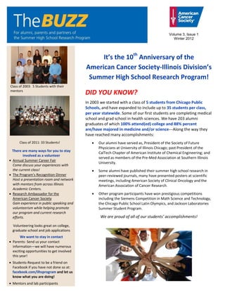 Volume 3, Issue 1
                                                                                             Winter 2012




                                               It’s the 10th Anniversary of the
                                          American Cancer Society-Illinois Division’s
                                           Summer High School Research Program!
Class of 2003: 5 Students with their
mentors
                                          DID YOU KNOW?
                                          In 2003 we started with a class of 5 students from Chicago Public
                                          Schools, and have expanded to include up to 35 students per class,
                                          per year statewide. Some of our first students are completing medical
                                          school and grad school in health sciences. We have 203 alumni
                                          graduates of which 100% attend(ed) college and 88% percent
                                          are/have majored in medicine and/or science---Along the way they
                                          have reached many accomplishments:
      Class of 2011: 33 Students!                Our alumni have served as, President of the Society of Future
                                                 Physicians at University of Illinois Chicago; past President of the
 There are many ways for you to stay
                                                 CalTech Chapter of American Institute of Chemical Engineering; and
        involved as a volunteer
                                                 served as members of the Pre-Med Association at Southern Illinois
 Annual Summer Career Fair
                                                 University.
 Come discuss your experiences with
 the current class!                              Some alumni have published their summer high school research in
 The Program’s Recognition Dinner                peer-reviewed journals, many have presented posters at scientific
 Host a presentation room and network            meetings, including American Society of Clinical Oncology and the
 with mentors from across Illinois               American Association of Cancer Research.
 Academic Centers.
 Research Ambassador for the                     Other program participants have won prestigious competitions
 American Cancer Society                         including the Siemens Competition in Math Science and Technology,
 Gain experience in public speaking and          the Chicago Public School Latin Olympics, and Jackson Laboratories
 volunteerism while helping promote              Summer Student Program.
 our program and current research
 efforts.                                         We are proud of all of our students’ accomplishments!

 Volunteering looks great on college,
 graduate school and job applications
      We want to stay in contact
 Parents- Send us your contact
 information—we will have numerous
 exciting opportunities to get involved
 this year!
 Students-Request to be a friend on
 Facebook if you have not done so at:
 facebook.com/ilhsprogram and let us
 know what you are doing!
 Mentors and lab participants
 