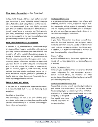 New Year’s Resolution — Get Organized

In households throughout the world, it is often common        Fire-Resistant Home Safe
that one spouse is more ‘financially attuned’ than the        In a fire-resistant home safe, keep a copy of your will
other. Rather than both taking the lead on financial mat-     and trusts, insurance policies, investment account num-
ters, one spouse usually drives that ship for the most        bers, passwords, original powers of attorney for health
part. This can lead to a sticky situation if the aforemen-    care and property (copies should be given to those peo-
tioned ‘captain’ were to pass away (or if both were to        ple who are named as your agents) and a letter of in-
pass away). The reality is that you need to prepare your      structions explaining your final wishes.
partner to manage his or her own financial affairs. Let’s
                                                              Home Filing System
go over some guidelines to get you started.
                                                              In your home filing system keep three years of state-
How to locate financial documents.                            ments for insurance payments, bank accounts, invest-
                                                              ment and retirement account. Also be sure to maintain
a.Needless to say, someone should know where things           credit card and mortgage statements for the past year.
are located. Always keep an updated list outlining where      In addition, it is highly recommended to maintain at
you keep financial documents and other matters. This          least three years of tax returns (if not more).
should be left with a trusted individual, such as your at-
torney or financial advisor. Your list should include all     Attorney’s Office
financial accounts, account numbers, passwords, institu-      At your attorney’s office, you’ll want signed and wit-
tions and contact information. Included the location of       nessed will and trust documents and copies of powers
your safe deposit box and it’s key and combination to         of attorney.
your home safe. Include the locations of important pa-
                                                              Who to Call, Who to Trust
pers for annuities, appraisals, birth certificates, divorce
                                                              Make sure your loved ones know where to find detailed
decrees, insurance policies, mortgages, income tax re-
                                                              contact information for your accountant, attorney,
turns, retirement accounts, prenuptial agreements, ti-
                                                              banker, financial advisor, life insurance and other
tles for cars and estate documents. You should also in-
                                                              agents, doctors (if you have children) and veterinarian (if
clude any hiding places of other items.
                                                              pets need temporary care).
What to keep and where.                                       Share Financial Responsibility Now
If you have yet to properly store important documents,        You can help ensure a smooth transition by introducing
it is recommended that you do so, following these             your spouse to trusted advisors during your lifetime.
guidelines.                                                   You can also get your spouse slowly involved in the fam-
                                                              ily’s finances in general, eventually bringing him or her
Bank Safe or Deposit Box                                      completely up to speed.
This is where you will want to put your car titles, prop-     This should bring com-
erty deeds, business agreements and partnerships and a        fort and reassurance for
detailed home inventory of all valuables – including pic-     everyone involved.
tures, videos and appraisals.




                                         www.BeaconHillAdvisory.com                                               pg. 7
 