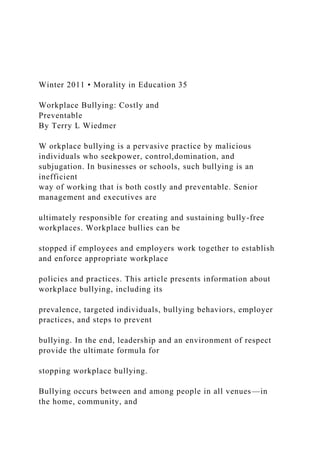 Winter 2011 • Morality in Education 35
Workplace Bullying: Costly and
Preventable
By Terry L Wiedmer
W orkplace bullying is a pervasive practice by malicious
individuals who seekpower, control,domination, and
subjugation. In businesses or schools, such bullying is an
inefficient
way of working that is both costly and preventable. Senior
management and executives are
ultimately responsible for creating and sustaining bully-free
workplaces. Workplace bullies can be
stopped if employees and employers work together to establish
and enforce appropriate workplace
policies and practices. This article presents information about
workplace bullying, including its
prevalence, targeted individuals, bullying behaviors, employer
practices, and steps to prevent
bullying. In the end, leadership and an environment of respect
provide the ultimate formula for
stopping workplace bullying.
Bullying occurs between and among people in all venues—in
the home, community, and
 