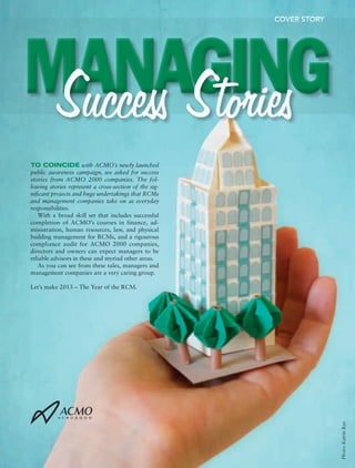COVER STORY




MANAGING
 Success Stories
TO COINCIDE with ACMO’s newly launched
public awareness campaign, we asked for success
stories from ACMO 2000 companies. The fol-
lowing stories represent a cross-section of the sig-
nificant projects and huge undertakings that RCMs
and management companies take on as everyday
responsibilities.
   With a broad skill set that includes successful
completion of ACMO’s courses in finance, ad-
ministration, human resources, law, and physical
building management for RCMs, and a rigourous
compliance audit for ACMO 2000 companies,
directors and owners can expect managers to be
reliable advisors in these and myriad other areas.
   As you can see from these tales, managers and
management companies are a very caring group.

Let’s make 2013 – The Year of the RCM.




                                                                                                                     Photo: Katrin Ray




■   1 0   ■ C M   C O N D O M I N I U M   M A N A G E R   M A G A Z I N E ,   W I N T E R   2 0 1 2 
 