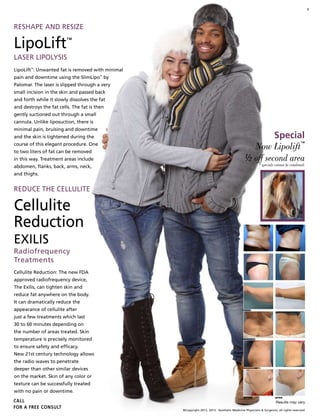 3
©Copyright 2012, 2013. Aesthetic Medicine Physicians & Surgeons, all rights reserved.
reshape and resize
LipoLift™
Laser Lipolysis
LipoLift™
: Unwanted fat is removed with minimal
pain and downtime using the SlimLipo™
by
Palomar. The laser is slipped through a very
small incision in the skin and passed back
and forth while it slowly dissolves the fat
and destroys the fat cells. The fat is then
gently suctioned out through a small
cannula. Unlike liposuction, there is
minimal pain, bruising and downtime
and the skin is tightened during the
course of this elegant procedure. One
to two liters of fat can be removed
in this way. Treatment areas include
abdomen, flanks, back, arms, neck,
and thighs.
reduce the cellulite
Cellulite
Reduction
exilis
Radiofrequency
Treatments
Cellulite Reduction: The new FDA
approved radiofrequency device,
The Exilis, can tighten skin and
reduce fat anywhere on the body.
It can dramatically reduce the
appearance of cellulite after
just a few treatments which last
30 to 60 minutes depending on
the number of areas treated. Skin
temperature is precisely monitored
to ensure safety and efficacy.
New 21st century technology allows
the radio waves to penetrate
deeper than other similar devices
on the market. Skin of any color or
texture can be successfully treated
with no pain or downtime.
CALL
for a FREE CONSULT
BEFORE AFTER
Results may vary.
Now Lipolift
™
½ off second area
* specials cannot be combined.
Special
 