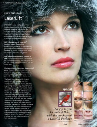 4 Winter / aesthetic medicine
CALL for a FREE CONSULT
Erase the Years
LaserLift™
LASERLIFT™
is our most popular non-
invasive treatment for fine lines, deep
wrinkles, pore size, dark circles and
overall skin texture. It has taken years
to perfect this rejuvenating procedure
and thousands of patients have achieved
a younger healthier appearance.
The face is first cleansed with the best
possible skin care products and then
microdermabrasion is performed to prepare
a fresh clean pallet for the laser treatments
to follow. Then three different laser devices
are used to gently stimulate and rejuvenate
the skin and dermis with distinctive wave-
lengths. The lasers regenerate collagen,
enhance skin tightening and give the skin
a healthier, younger appearance that can
last for years. As we age, the skin, collagen,
and elastin can be damaged by the sun,
smoking, free radicals and loss of natural
hormones. The LaserLift™
can help to reverse
these changes and create a smoother skin
texture, smaller pore size, reduction in
fine lines and wrinkles. With minimal pain
and no downtime it is our best alternative
to plastic surgery. The LaserLift™
results in
a natural look and makes our patients
look years younger.
FAQ’s: Comparison of LaserLift™
to other Beauty Treatments
Can non-laser procedures or topical beauty
products compete with lasers in eradicating
wrinkles? No, neither can penetrate as deeply
and are not as effective as laser therapy.
How does microdermabrasion compare to
laser? While microdermabrasion is rejuvenating
and can create a temporary glow, the results last
less than a week. Results from LaserLift™
can last
several years.
What about invasive lasers and deep chemical
peels? The pain, discomfort, downtime and
potential for scarring makes those procedures
obsolete. LaserLift™
has no downtime, minimal
pain, and – with minimal risk – lasting results.
BEFORE AFTER
Results may vary.
Our gift to you
15 units of Botox®
with the purchase of
a Laserlift Package
* specials cannot be combined.
Special
 