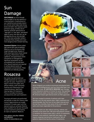 5
View before and after VIDEOS
and SPECIALS
online at www.drdarm.com
SUN DAMAGE can occur through
direct sunlight or by over exposure in
a tanning booth. A small amount of
sun is beneficial and activates vitamin
D in the skin which helps make strong
bones and teeth. Over exposure causes
premature aging, wrinkles, loss of
elasticity, brownish spots known as
“age spots” or “liver spots” and several
types of cancer. Even dark skin can be
damaged by the sun, but very light
skin is the most vulnerable. Sunburn
accelerates these changes and is even
more dangerous than constant tanning.
Treatment Choices: Intense pulsed
light devices (IPL) used at Aesthetic
Medicine, such as the Syneron SRA
target damaged areas. Biopsies of
these areas have shown actual reversal
of scarring, inflammation, broken
capillaries, and pigmentation which
characterize sun damaged skin.
Significant rejuvenation can be
accomplished with minimal down
time. Several treatments are required
to achieve desired results, but
rejuvenation can be dramatic. These
treatments are relatively painless.
Sun
Damage
Our center has performed over
10,000 treatments for rosacea over
the past ten years. Treatments can
help to remove the spider veins,
diffuse redness, small red bumps,
flushing and inflammation that
rosacea produces. Significant
clearing takes 3-9 treatments.
There is normally minimal pain
and downtime with each treatment.
Touchups will need to be performed
periodically to keep the rosacea under
control. Appointments are usually
scheduled 2-4 weeks apart until the
desired results are achieved. Patients
have travelled from all over the world
to have treatments performed by
Dr. Darm at Aesthetic Medicine.
Rosacea
(Acne Vulgaris) can produce emotional and physical pain,
scarring and disfigurement and has historically been very
difficult to treat. AT AESTHETIC MEDICINE laser therapy
is our long term solution of choice for acne. Two painless
treatments are used, a true laser and a state of the art
IPL (Intense Pulsed Light Device) both are FDA approved.
We have treated hundreds of patients with laser
therapy over the last several years. Eight treatments are
recommended, the first four at two week intervals and
the last four monthly. Even some of the worst cases of
cystic acne have responded to this protocol.
The treatments can also reduce scarring, redness and
wrinkles at the same time. We have had patients remain
in remission for several years after a series of treatments.
However, some patients, especially teen-agers, may
require ongoing maintenance treatments. Not all
patients respond during the series of treatments.
Acne
BEFORE
acne
rosacea
Sun damage
AFTER
Results may vary.
 