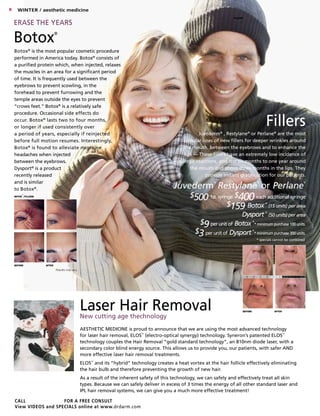CALL for a FREE CONSULT
View VIDEOS and SPECIALS online at www.drdarm.com
Laser Hair Removal
New cutting age thechnology
BOTOX
®
/fillers
BEFORE AFTER
Results may vary.
Juvéderm®
, Restylane®
or Perlane®
are the most
popular lines of new fillers for deeper wrinkles around
the mouth, between the eyebrows and to enhance the
lips — These fillers have an extremely low incidence of
allergic reactions, and last six months to one year around
the mouth and about three months in the lips. They
provide instant gratification for our patients.
Botox®
is the most popular cosmetic procedure
performed in America today. Botox®
consists of
a purified protein which, when injected, relaxes
the muscles in an area for a significant period
of time. It is frequently used between the
eyebrows to prevent scowling, in the
forehead to prevent furrowing and the
temple areas outside the eyes to prevent
“crows feet.” Botox®
is a relatively safe
procedure. Occasional side effects do
occur. Botox®
lasts two to four months,
or longer if used consistently over
a period of years, especially if reinjected
before full motion resumes. Interestingly,
Botox®
is found to alleviate migraine
headaches when injected
between the eyebrows.
Dysport®
is a product
recently released
and is similar
to Botox®
.
Botox®
Fillers
6 Winter / aesthetic medicine
Juvederm
®
Restylane
®
or Perlane
®
$5001st syringe $400each additional syringe
$159 Botox
®
(15 units) per area
Dysport
®
(50 units) per area
$9per unit of Botox
®
* minimum purchase 100 units.
$3per unit of Dysport
®
* minimum purchase 300 units.
* specials cannot be combined.
FILLERS
BEFORE AFTER
Erase the Years
AESTHETIC MEDICINE is proud to announce that we are using the most advanced technology
for laser hair removal, ELOS™
(electro-optical synergy) technology. Syneron’s patented ELOS™
technology couples the Hair Removal “gold standard technology”, an 810nm diode laser, with a
secondary color blind energy source. This allows us to provide you, our patients, with safer AND
more effective laser hair removal treatments.
ELOS™
and its “hybrid” technology creates a heat vortex at the hair follicle effectively eliminating
the hair bulb and therefore preventing the growth of new hair.
As a result of the inherent safety of this technology, we can safely and effectively treat all skin
types. Because we can safely deliver in excess of 3 times the energy of all other standard laser and
IPL hair removal systems, we can give you a much more effective treatment!
 