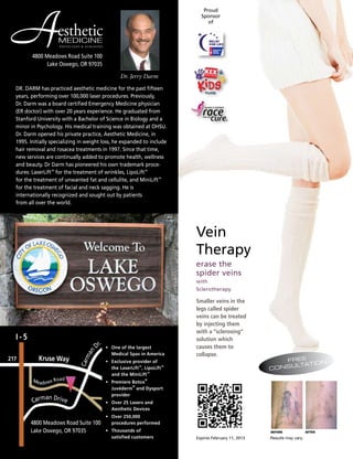 Dr. Jerry Darm
4800 Meadows Road Suite 100
Lake Oswego, OR 97035
P H Y S I C I A N S & S U RG E O N S
MEDICINE
estheticA
BEFORE AFTER
Results may vary.Expires February 11, 2013
Smaller veins in the
legs called spider
veins can be treated
by injecting them
with a “sclerosing”
solution which
causes them to
collapse.
erase the
spider veins
with
Sclerotherapy
Vein
Therapy
Meadows Road
217
I - 5
•	 One of the largest
	 Medical Spas in America
• 	 Exclusive provider of
	 the LaserLift™
, LipoLift™
		
	 and the MiniLift™
• 	 Premiere Botox
®
	
	 Juvéderm
®
and Dysport 		
	 provider
• 	 Over 25 Lasers and
	 Aesthetic Devices
• 	 Over 250,000
	 procedures performed
•	 Thousands of
	 satisfied customers
Kruse Way
Carman Drive
Carman
Dr.
Proud
Sponsor
of
DR. DARM has practiced aesthetic medicine for the past fifteen
years, performing over 100,000 laser procedures. Previously,
Dr. Darm was a board certified Emergency Medicine physician
(ER doctor) with over 20 years experience. He graduated from
Stanford University with a Bachelor of Science in Biology and a
minor in Psychology. His medical training was obtained at OHSU.
Dr. Darm opened his private practice, Aesthetic Medicine, in
1995. Initially specializing in weight loss, he expanded to include
hair removal and rosacea treatments in 1997. Since that time,
new services are continually added to promote health, wellness
and beauty. Dr Darm has pioneered his own trademark proce-
dures: LaserLift™
for the treatment of wrinkles, LipoLift™
for the treatment of unwanted fat and cellulite, and MiniLift™
for the treatment of facial and neck sagging. He is
internationally recognized and sought out by patients
from all over the world.
4800 Meadows Road Suite 100
Lake Oswego, OR 97035
FREE
CONSULTATION
 