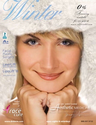 0%
Winter                                                                         Financing
                                                                                  available
                                                                               for one year at
                                                                          www.carecredit.com



A+
RATING




Facial
Plastic
Surgery

LaserLift
NEW AND IMPROVED
                            ™




LipoLift III           ™


Expires February 15, 2012




                     Proud
                   Sponsor
                        of
                                   A
                                  W i n t e r   2 0 1 2
                                                          DR. JERRY DARM

                                                    esthetic MEDICINE
                                                          •   P H Y S I C I A N S   &   S U R G E O N S




  www.drdarm.com                open nights & saturdays                                    888.697.9732
 