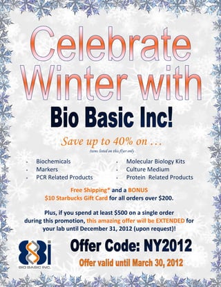 Save up to 40% on …
                       Items listed on this flyer only

   Biochemicals                               Molecular Biology Kits
   Markers                                    Culture Medium
   PCR Related Products                       Protein Related Products
                Free Shipping* and a BONUS
       $10 Starbucks Gift Card for all orders over $200.

        Plus, if you spend at least $500 on a single order
during this promotion, this amazing offer will be EXTENDED for
       your lab until December 31, 2012 (upon request)!
 