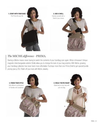 1. START WITH YOUR BASE
The Prima fits your life

2. ADD A SHELL
Express yourself with a
Shell of your choice

The MICHE difference—PRIMA.
Owning a Miche means never having to switch the contents of your handbag ever again. What a timesaver! Unique
magnetic interchangeable exterior Shells allow you to change the look of your bag anytime. With Miche, growing
your handbag collection has never been more affordable. Purchase more than one Prima Shell to get special bundle
pricing (see p.78). Polish off your look with Miche Jewelry.

3. FINISH YOUR STYLE
Add different combinations
of Handles and Carabiners

4. VOILA! YOU’RE READY
Styled and on your way with
just one Bag

2.

PRIMA | 22

 