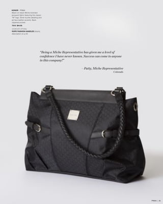 HONOR - PRIMA
Black-on-black Miche-branded
jacquard fabric featuring the classic
“M” logo. Silver buckle detailing and
jet faux leather accents. Back
zippered pocket.
7618 $44.95
SHOWN WITH OPTIONAL
ROPE FASHION HANDLES (black),
description on p.50

“Being a Miche Representative has given me a level of
conﬁdence I have never known. Success can come to anyone
in this company!”
—Patty, Miche Representative
Colorado

PRIMA | 26

 