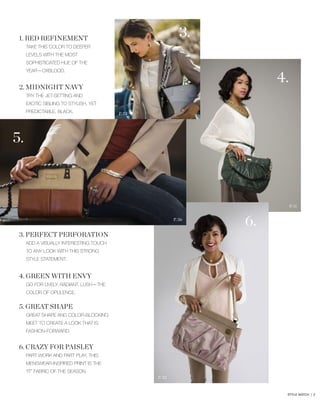 3.

1. RED REFINEMENT
TAKE THIS COLOR TO DEEPER
LEVELS WITH THE MOST
SOPHISTICATED HUE OF THE

4.

YEAR—OXBLOOD.

2. MIDNIGHT NAVY
TRY THE JET-SETTING AND
EXOTIC SIBLING TO STYLISH, YET
PREDICTABLE, BLACK.

P. 73

5.

P. 11
P. 56

3. PERFECT PERFORATION

6.

ADD A VISUALLY INTERESTING TOUCH
TO ANY LOOK WITH THIS STRONG
STYLE STATEMENT.

4. GREEN WITH ENVY
GO FOR LIVELY. RADIANT. LUSH—THE
COLOR OF OPULENCE.

5. GREAT SHAPE
GREAT SHAPE AND COLOR-BLOCKING
MEET TO CREATE A LOOK THAT IS
FASHION-FORWARD.

6. CRAZY FOR PAISLEY
PART WORK AND PART PLAY, THIS
MENSWEAR-INSPIRED PRINT IS THE
“IT” FABRIC OF THE SEASON.
P. 52

STYLE WATCH | 2

 