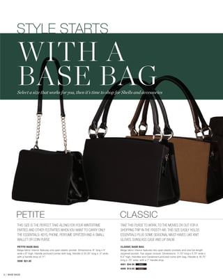 STYLE STARTS

WITH A
BASE BAG

Select a size that works for you, then it’s time to shop for Shells and accessories

PETITE

CLASSIC

THIS SIZE IS THE PERFECT TAKE-ALONG FOR YOUR WINTERTIME
PARTIES AND OTHER FESTIVITIES WHEN YOU WANT TO CARRY ONLY
THE ESSENTIALS: KEYS, PHONE, PERFUME SPRITZER AND A SMALL
WALLET OR COIN PURSE.

TAKE THIS PURSE TO WORK, TO THE MOVIES OR OUT FOR A
SHOPPING TRIP IN THE FROSTY AIR. THIS SIZE EASILY HOLDS
ESSENTIALS PLUS SOME SEASONAL MUST-HAVES LIKE KNIT
GLOVES, SUNGLASS CASE AND LIP BALM.

PETITE BASE BAG
Beige fabric interior features one open elastic pocket. Dimensions: 8” long x 4”
wide x 6” high. Handle pictured comes with bag. Handle is 24.25” long x .5” wide,
with a handle drop of 11”.

CLASSIC BASE BAG
Beige fabric interior features two open elastic pockets and one full-length
zippered pocket. Top zipper closure. Dimensions: 11.75” long x 5.75” wide x
6.5” high. Handles and Carabiners pictured come with bag. Handle is 16.75”
long x .75” wide, with a 7” handle drop.

5006 $21.95

4001 $34.95

3 | BASE BAGS

black

4000 $14.95

brown

 