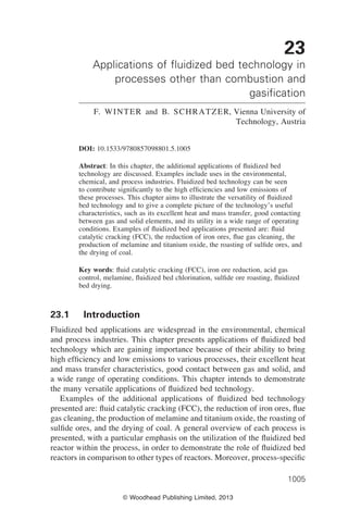 © Woodhead Publishing Limited, 2013
1005
23
Applications of fluidized bed technology in
processes other than combustion and
gasification
F. Winter and B. Schratzer, Vienna University of
Technology, Austria
DOI: 10.1533/9780857098801.5.1005
Abstract: In this chapter, the additional applications of fluidized bed
technology are discussed. Examples include uses in the environmental,
chemical, and process industries. Fluidized bed technology can be seen
to contribute significantly to the high efficiencies and low emissions of
these processes. This chapter aims to illustrate the versatility of fluidized
bed technology and to give a complete picture of the technology’s useful
characteristics, such as its excellent heat and mass transfer, good contacting
between gas and solid elements, and its utility in a wide range of operating
conditions. Examples of fluidized bed applications presented are: fluid
catalytic cracking (FCC), the reduction of iron ores, flue gas cleaning, the
production of melamine and titanium oxide, the roasting of sulfide ores, and
the drying of coal.
Key words: fluid catalytic cracking (FCC), iron ore reduction, acid gas
control, melamine, fluidized bed chlorination, sulfide ore roasting, fluidized
bed drying.
23.1 Introduction
Fluidized bed applications are widespread in the environmental, chemical
and process industries. This chapter presents applications of fluidized bed
technology which are gaining importance because of their ability to bring
high efficiency and low emissions to various processes, their excellent heat
and mass transfer characteristics, good contact between gas and solid, and
a wide range of operating conditions. This chapter intends to demonstrate
the many versatile applications of fluidized bed technology.
Examples of the additional applications of fluidized bed technology
presented are: fluid catalytic cracking (FCC), the reduction of iron ores, flue
gas cleaning, the production of melamine and titanium oxide, the roasting of
sulfide ores, and the drying of coal. A general overview of each process is
presented, with a particular emphasis on the utilization of the fluidized bed
reactor within the process, in order to demonstrate the role of fluidized bed
reactors in comparison to other types of reactors. Moreover, process-specific
 