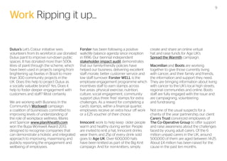 9

Work Ripping it up...
Dulux’s Let’s Colour initiative sees
volunteers from its workforce use donated
Dulux paint to improve run-down public
spaces. It has donated more than 500k
litres of paint through the scheme, which
have been used in projects ranging from
brightening up favelas in Brazil to more
than 300 community projects in the
UK. Does this help to project Dulux as
a socially valuable brand? Yes. Does it
help to foster deeper engagement with
customers and staff? Most certainly.
We are working with Business In the
Community’s Workwell campaign
a coalition of businesses committed to
improving levels of understanding of
the role of workplace wellness. Marks
and Spencer www.planAhealth.com
won the Bupa Workwell Award 2013,
designed to recognise companies that
can demonstrate a holistic and integrated
approach to improving, maximising and
publicly reporting the engagement and
wellbeing of employees.

Forster has been following a positive
walk/life balance agenda since inception
in 1996. Our biennial independent
stakeholder impact audit demonstrates
that our family-friendly policies have
helped our business, delivering excellent
staff morale, better customer service and
low staff turnover. Forster WELL is the
employee engagement programme which
incentives staff to earn stamps across
five areas: physical exercise, nutrition,
culture, social engagement, community
support plus three ‘free’ stamps for extra
challenges. As a reward for completing a
card’s stamps, within a financial quarter,
employees receive an extra hour off work
or a £25 voucher of their choice.
Innocent work to help keep older people
warm and healthy during winter. People
are invited to knit a hat, Innocent drinks
wear them, and 25p of every drink sold
goes to Age UK. Over 600,000 hats
have been knitted as part of the Big Knit
campaign. And for non-knitters, simply

create and share an online virtual
hat and raise funds for Age UK’s
Spread the Warmth campaign.
Macmillan and Boots are working
together to give those currently living
with cancer, and their family and friends,
the information and support they need.
They are bringing information about living
with cancer to the UK’s local high streets,
regional communities and online. Boots
staff are fully engaged with the issue and
are campaigning, volunteering
and fundraising.
Not one of the usual suspects for a
charity of the year partnership, our client
Carers Trust convinced employees of
The Co-Operative Group to offer support
and raise awareness about the challenges
faced by young adult carers. Of the 6
million unpaid carers in the UK, around
500,000 of them are aged between 14-25.
About £4 million has been raised for the
cause in the past ten months.

 