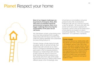Planet Respect your home
Most of our biggest challenges are
by-products of progress. Now, after
300 years of unstinted industrial
and economic progress, there is no
bigger challenge than ensuring the
sustainability of the place we all
call home.
Yet mainstream society is becoming more
and more disconnected from a healthy
relationship with the fauna and flora that
make this planet habitable and sustainable
for every living thing on it.
Climate change is finally being formally
accepted when it’s almost too late. Our
relationship with animals on so many
fronts is changing at bewildering speed,
particularly in the increasing divisions
between our relationships with animals
as pets, those we use as a source of
food, clothing and other products and
the animals who form part of the wider
environment around us. What unites these
different areas is the increasingly view

10

of animals as commodities, consumer
products and units of production.
Politicians talk only of a ‘race for survival,
a race for growth...’ All races end, with one
winner and many losers. Solutions for
humanity cannot come at the destruction
of the diverse eco-system on which
everything depends . This is not a political
statement – it’s a planetary manifesto.

Forster insight
Discussions about our relationship with
the planet are more polarised than ever
– it’s badgers versus cows, GM crops
versus starvation, nuclear power versus
power cuts. From health to energy and
employment to food, it’s time to support
the organisations who collaborate to
find global solutions for every living
thing to co-habit more successfully with respect, compassion and good
health in mind.

 