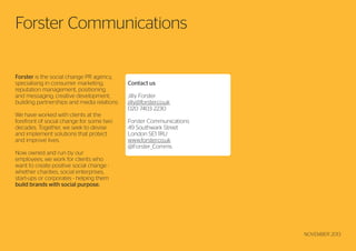 Forster Communications
Forster is the social change PR agency,
specialising in consumer marketing,
reputation management, positioning
and messaging, creative development,
building partnerships and media relations.
We have worked with clients at the
forefront of social change for some two
decades. Together, we seek to devise
and implement solutions that protect
and improve lives.
Now owned and run by our
employees, we work for clients who
want to create positive social change whether charities, social enterprises,
start-ups or corporates - helping them
build brands with social purpose.

12

Contact us
Jilly Forster
jilly@forster.co.uk
020 7403 2230
Forster Communications
49 Southwark Street
London SE1 1RU
www.forster.co.uk
@Forster_Comms

NOVEMBER 2013

 