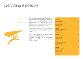 1

Everything is possible
Any business can change the world.
If we business people do not believe that,
what are we thinking? In 2014, so many
will be looking back at what went wrong.
Who among us would rather be looking
ahead to what will be right in 2114?

Contents
Consumption	2
Own less, share more	
Forster insight	
Ripping it up...	

Change is possible; the future isn’t written
- if we want to, we can rip it up and start
again.

Ageing	4
Choose your identity	
Forster insight		
Ripping it up...	

Since 1996, Forster has set out to amplify
the power of the change makers in
business and society. Today, we’re keen to
do even more of it, more often with more
change makers.

Leisure	6
Play for your life	
Forster insight	
Ripping it up...	
Work 	
Show up on purpose	
Forster insight	
Ripping it up...	

8

Planet	10
Respect your home		
Forster insight	
Ripping it up...	
Contact us

 