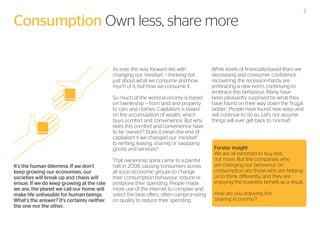 Consumption Own less, share more
As ever, the way forward lies with
changing our ‘mindset’ – thinking not
just about what we consume and how
much of it, but how we consume it.
So much of the world economy is based
on ‘ownership’ – from land and property
to cars and clothes. Capitalism is based
on the accumulation of wealth, which
buys comfort and convenience. But why
does this comfort and convenience have
to be ‘owned’? Does it mean the end of
capitalism if we changed our ‘mindset’
to renting, leasing, sharing or swapping
goods and services?
It’s the human dilemma. If we don’t
keep growing our economies, our
societies will break up and chaos will
ensue. If we do keep growing at the rate
we are, the planet we call our home will
make life unliveable for human beings.
What’s the answer? It’s certainly neither
the one nor the other.

That ownership spiral came to a painful
halt in 2008, causing consumers across
all socio economic groups to change
their consumption behaviour, reduce or
postpone their spending. People made
more use of the internet to compare and
select the best offers, often compromising
on quality to reduce their spending.

2

While levels of financially-based fears are
decreasing and consumer confidence
recovering, the recession-hardy are
embracing a new norm, continuing to
embrace this behaviour. Many have
been pleasantly surprised by what they
have found on their way down the ‘frugal
ladder’. People have found new ways and
will continue to do so. Let’s not assume
things will ever get back to ‘normal’!

Forster insight
We are all exhorted to buy less,
not more. But the companies who
are changing our behaviour on
consumption are those who are helping
us to think differently, and they are
enjoying the business benefit as a result.
How are you enjoying the
‘sharing economy’?

 