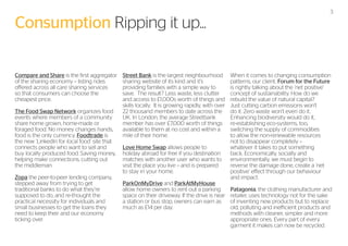 Consumption Ripping it up...
Compare and Share is the first aggregator
of the sharing economy – listing rides
offered across all care sharing services
so that consumers can choose the
cheapest price.
The Food Swap Network organizes food
events where members of a community
share home grown, home-made or
foraged food. No money changes hands,
food is the only currency. Foodtrade is
the new ‘LinkedIn for local food’ site that
connects people who want to sell and
buy locally produced food. Saving money,
helping make connections, cutting out
the middleman.
Zopa the peer-to-peer lending company,
stepped away from trying to get
traditional banks to do what they’re
supposed to do, and re-thought the
practical necessity for individuals and
small businesses to get the loans they
need to keep their and our economy
ticking over.

Street Bank is the largest neighbourhood
sharing website of its kind and it’s
providing families with a simple way to
save. The result? Less waste, less clutter
and access to £1,000s worth of things and
skills locally. It is growing rapidly, with over
22 thousand members to date across the
UK. In London, the average Streetbank
member has over £7,000 worth of things
available to them at no cost and within a
mile of their home.
Love Home Swap allows people to
holiday abroad for free if you destination
matches with another user who wants to
visit the place you live – and is prepared
to stay in your home.
ParkOnMyDrive and ParkAtMyHouse
allow home owners to rent out a parking
space on their driveway. If the drive is near
a station or bus stop, owners can earn as
much as £14 per day.

3

When it comes to changing consumption
patterns, our client, Forum for the Future
is rightly talking about the ‘net positive’
concept of sustainability. How do we
rebuild the value of natural capital?
Just cutting carbon emissions won’t
do it. Zero waste won’t even do it.
Enhancing biodiversity would do it,
re-establishing eco-systems, too,
switching the supply of commodities
to allow the non-renewable resources
not to disappear completely –
whatever it takes to put something
back. Economically, socially and
environmentally, we must begin to
reverse the damage done, create a ‘net
positive’ effect through our behaviour
and impact.
Patagonia, the clothing manufacturer and
retailer, uses technology not for the sake
of inventing new products but to replace
old, polluting and inefficient products and
methods with cleaner, simpler and more
appropriate ones. Every part of every
garment it makes can now be recycled.

 