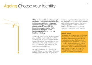 Ageing Choose your identity
‘What do you want to be when you get
old, mum?’ Good question. But one that
will face more and more individuals
in an increasingly elderly population
wondering what to do after 60.
Projections suggest that by 2025,
people over the age of 60 will
outnumber those under 25 for the
first time in history.
You’ve had your children, worked through
your adult life, you’re relatively healthy
and energetic and have plenty of life left
in you. But nobody prepared you for this
– for the fact that, funds permitting, you
could do whatever you want to do in a
way you never could before.
We need to move from a culture that
regards old age as inherently undesirable.
Older people continue to be ignored or

4

portrayed negatively. While racism, sexism
and homophobia are now largely deemed
unacceptable, casual ageism often goes
unchallenged. We want to transform
society’s relationship to old age and
invigorate the atmosphere of later life.
Forster insight
We should no longer define age through
the prism of work. The arbitrary divide
between work and retirement acts as
a separating wedge. So, how about
retiring the word ‘retirement’? Literally,
it means ‘withdrawing from active life’
when in reality we know that for many
people it is the start of something new.
Ageist attitudes continue to deprive
older people of the opportunity to
contribute to their communities.

 