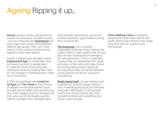 5

Ageing Ripping it up...
Demos research shows that pioneering
models of consciously ‘sociable housing’
- such as cohousing and Homeshare can
encourage more social mixing between
different age groups. They are in their
infancy in this country but they would
appeal to many older people.

living between generations, and we are
actively looking for opportunities to bring
this concept to life.

Forster is helping older people’s charity,
Independent Age, to market their help
and advice services to people keen
to make the most of their lives postretirement, while also helping them plan
for any changes or challenges they might
face in the future.

The Amazings is an innovative
organisation working to help improve the
quality of life for older adults in the UK and
pass on their hard-earned knowledge to
the next generation. This is a movement
of passionate and able-bodied 50+ adults
who pass on their skills and make money
by running online how-to classes. Its
success proves that connection between
young and old can be fun, social and
empowering.

In 2013, we partnered with United for
All Ages and The Times to hold a series
of debates on intergenerational issues,
focused around health, work and housing.
One of the biggest areas for development
that came out of the debates was the
need to incubate more interdependent

Really Useful Stuff is a new initiative with
a passion for inclusive design, selling a
host of well-designed products that make
living well a little easier. It can be really
hard to find stylish mobility aids. They
shouldn’t be stuck with something dull,
clunky, noisy and grey.

Omhu Walking Canes are brilliantly
designed and look really vibrant and
stylish. Built to last a lifetime, they weigh
14 ounces and can support up to
300 pounds.

 