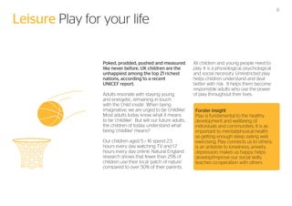6

Leisure Play for your life
Poked, prodded, pushed and measured
like never before, UK children are the
unhappiest among the top 21 richest
nations, according to a recent
UNICEF report.
Adults resonate with staying young
and energetic, remaining in touch
with the ‘child inside’. When being
imaginative, we are urged to be ‘childlike’.
Most adults today know what it means
to be ‘childlike’. But will our future adults,
the children of today, understand what
being ‘childlike’ means?
Our children aged 5 – 16 spend 2.5
hours every day watching TV and 1.7
hours every day online. Natural England
research shows that fewer than 25% of
children use their local ‘patch of nature’
compared to over 50% of their parents.

All children and young people need to
play. It is a physiological, psychological
and social necessity. Unrestricted play
helps children understand and deal
better with risk. It helps them become
responsible adults who use the power
of play throughout their lives.
Forster insight
Play is fundamental to the healthy
development and wellbeing of
individuals and communities. It is as
important to mental/physical health
as getting enough sleep, eating well,
exercising. Play connects us to others;
is an antidote to loneliness, anxiety,
depression; makes us happy; helps
develop/improve our social skills;
teaches co-operation with others.

 