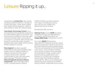 Leisure Ripping it up...
Supported by London Play, ‘play streets’
are being trialled in 2013 by a number of
London boroughs. Other areas trialling
play streets include Swansea – where it
will cost £5k to close off a street for play.
Lilian Baylis Technology School runs a
school-based physical activity programme
for 1,200 children aged 7 to 12 across nine
local schools, including 12 hours per week
of physical activity with a cross-cultural
curriculum in school PE, after school clubs,
access to community sports sessions,
and Personal, Social, Health and Economic
(PSHE) sessions in schools.
Play England has been awarded
£500,000 for the Exploring Nature Play
project, which is helping children to
explore and become more aware
of nature around them and the
opportunities for play and enjoyment
that it provides. The grant is from
Natural England’s Access to Nature
programme - part of the Big Lottery
Fund’s Changing Spaces initiative.

If 80% of children are disconnected
from nature, something is wrong.
Let’s not turn our children into
glassy-eyed techie zombies.
Re-wild them! We can do it.
National Trust and the RSPB are doing
it together through the Wild Network.
If it means ‘re-branding nature’, as
Project Wild Thing is doing, then so be it.
Our client, PACEY (Professional
Association for Childcare and Early Years),
believes government needs to do more to
promote child-led as well as adult-led play.
The tools and expertise for this are already
in the sector – this isn’t about needing
more money. It’s about communicating
the importance of play via policy, best
practice sharing, qualifications and
training. For a child to be considered
school ready, they feel that cognitive
and academic skills such as reading and
writing are not as important as children
being confident, independent and curious.

7

 