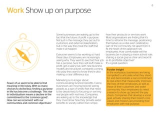 Work Show up on purpose

how their products or services work.
Most organisations are finding that it’s
time to reframe the message, positioning
themselves as a vital, even celebratory
part of the community not apart from it.
At the heart of this approach sits
employees. How comfortable will the
business be in playing a more activist role,
Everyone seems to be working so hard
sharing a social goal as clear and neon lit
these days. Employees are increasingly
asking why. They want to see that their job as its profitable objective?
has a purpose. Sure they sell stuff, make a It’s a great question.
profit, get a salary but, with new business
models and structures constantly coming
Forster insight
into play, they want to know they’re also
In the workplace, businesses are being
making a clear difference too.
compelled to articulate what they stand
for and demonstrate a real commitment
Marketing is no longer about
to real action that measurably improves
communicating function benefits. Canny
the lives of their employees, as well as
businesses are moving beyond seeing
those of their customers and wider
people as a pair of smelly feet that need
community. Your employees do need
to be deodorised, to focusing on serving
a reason to show up, beyond the pay
real people with real lives. Companies
check. Companies that develop a social
are waking up to the knowledge that
goal, actively sharing their brand’s core
they must show how they provide wider
values and mission, are providing their
benefits to society rather than simply
employees with real purpose.
Some businesses are waking up to the
fact that the future of profit is purpose.
Not just in the message they put out to
customers and external stakeholders,
but in the way they treat the staff that
make it all happen.

Fewer of us seem to be able to find
meaning in life today. With so many
choices to do/be/buy, finding a purpose
in life has become a challenge. This rise
in individualism means a decline in the
commitment to the ‘common good’.
How can we reconnect with our
communities and common objectives?

8

 