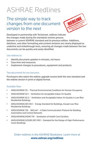 Use redlines to: 
• 
Identify document updates in minutes, not hours 
• 
Save time and resources 
• 
Implement changes to procedures, equipment and products 
ASHRAE Redlines 
The simple way to track 
changes from one document version to the next 
Developed in partnership with Techstreet, redlines indicate the changes made during the standards revision process between a current ASHRAE standard and its previous edition. Additions, deletions, and other formatting and content revisions are clearly displayed as underline and strikethrough texts, ensuring all changes made between the two documents can be quickly and easily identified. 
Two documents for one low price. 
Purchasers who select the redline upgrade receive both the new standard and the redline version in print or digital format. 
Available Now: 
• 
ANSI/ASHRAE 55 - Thermal Environmental Conditions for Human Occupancy 
• 
ANSI/ASHRAE 62.1 - Ventilation for Acceptable Indoor Air Quality 
• 
ANSI/ASHRAE 62.2 - Ventilation and Acceptable Indoor Air Quality in Low-Rise Residential Buildings 
• 
ANSI/ASHRAE/IES 90.1 - Energy Standard for Buildings, Except Low-Rise Residential Buildings 
• 
ANSI/ASHRAE 135 - BACnet® - A Data Communication Protocol for Building Automation and Control Networks 
• 
ANSI/ASHRAE/ASHE 170 - Ventilation of Health Care Facilities 
• 
ANSI/ASHRAE/USGBC/IES 189.1 - Standard for the Design of High-Performance Green Buildings 
Order redlines in the ASHRAE Bookstore. Learn more at 
www.ashrae.org/redlines  
