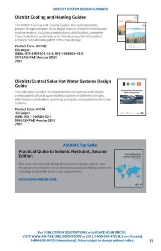 11 
For PUBLICATION DESCRIPTIONS or to PLACE YOUR ORDER, 
VISIT: WWW.ASHRAE.ORG/BOOKSTORE or CALL 1-800-527-4723 (US and Canada) 
1-404-636-8400 (International). Prices subject to change without notice. 
DISTRICT SYSTEM DESIGN GUIDANCE 
District Cooling and Heating Guides 
The District Heating and Cooling Guides, also sold separately, 
provide design guidance for all major aspects of district heating and 
cooling systems, including central plants, distributions, consumer 
interconnections, operations and maintenance, planning system 
enhancement and integration of thermal storage. 
Product Code: B90017 
610 pages 
ISBNs: 978-1-936504-42-8, 978-1-936504-43-5 
$179 (ASHRAE Member $152) 
2013 
District/Central Solar Hot Water Systems Design 
Guide 
This reference provides recommendations on optimal and reliable 
configurations of solar water heating systems in different climates, 
with design specifications, planning principles, and guidelines for these 
systems. 
Product Code: 90576 
328 pages 
ISBN: 978-1-936504-52-7 
$99 (ASHRAE Member $84) 
2013 
ASHRAE Top Seller 
Practical Guide to Seismic Restraint, Second 
Edition 
This illustrated second edition shows how to design, specify, and 
install seismic restraints for all mechanical and plumbing systems in 
buildings to meet the latest code requirements. 
www.ashrae.org/pgsrbook 
 