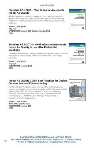 12 
For PUBLICATION DESCRIPTIONS or to PLACE YOUR ORDER, 
VISIT: WWW.ASHRAE.ORG/BOOKSTORE or CALL 1-800-527-4723 (US and Canada) 
1-404-636-8400 (International). Prices subject to change without notice. 
IAQ RESOURCES 
Standard 62.1-2013 — Ventilation for Acceptable 
Indoor Air Quality 
ASHRAE’s primary standard for indoor air quality has been revised for 
greater consistency and clarity, and includes modifications addressing 
underfloor air distribution systems, filtration and exhaust requirements, 
and more. 
Product Code: 86142 
54 pages 
$79 (ASHRAE Member $67, Student Member $33) 
2013 
Standard 62.2-2013 — Ventilation and Acceptable 
Indoor Air Quality in Low-Rise Residential 
Buildings 
This new edition includes changes to mechanical ventilation rates, climate 
limitations on pressurization, carbon monoxide alarms, and leakage 
estimates. 
Product Code: 86176 
50 pages 
$58 (ASHRAE Member $48) 
2013 
Indoor Air Quality Guide: Best Practices for Design, 
Construction and Commissioning 
ASHRAE’s Indoor Air Quality Guide is designed for architects, design 
engineers, contractors, commissioning agents, and all other professionals 
concerned with IAQ. This comprehensive publication provides both 
summary and detailed guidance in the form of a printed book and 
accompanying CD. ASHRAE is also offering a free download at 
www.ashrae.org/freeiaqguidance. 
Product Code: 90408 
ISBN: 978-1-933742-59-5 
$25 (ASHRAE Member $21) 
2009 
 