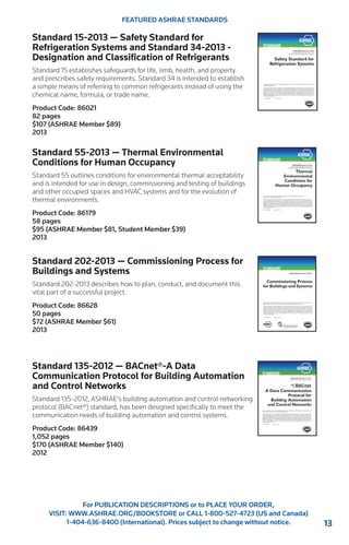 13 
For PUBLICATION DESCRIPTIONS or to PLACE YOUR ORDER, 
VISIT: WWW.ASHRAE.ORG/BOOKSTORE or CALL 1-800-527-4723 (US and Canada) 
1-404-636-8400 (International). Prices subject to change without notice. 
FEATURED ASHRAE STANDARDS 
Standard 15-2013 — Safety Standard for 
Refrigeration Systems and Standard 34-2013 - 
Designation and Classification of Refrigerants 
Standard 15 establishes safeguards for life, limb, health, and property 
and prescribes safety requirements. Standard 34 is intended to establish 
a simple means of referring to common refrigerants instead of using the 
chemical name, formula, or trade name. 
Product Code: 86021 
82 pages 
$107 (ASHRAE Member $89) 
2013 
Standard 55-2013 — Thermal Environmental 
Conditions for Human Occupancy 
Standard 55 outlines conditions for environmental thermal acceptability 
and is intended for use in design, commissioning and testing of buildings 
and other occupied spaces and HVAC systems and for the evolution of 
thermal environments. 
Product Code: 86179 
58 pages 
$95 (ASHRAE Member $81, Student Member $39) 
2013 
Standard 202-2013 — Commissioning Process for 
Buildings and Systems 
Standard 202-2013 describes how to plan, conduct, and document this 
vital part of a successful project. 
Product Code: 86628 
50 pages 
$72 (ASHRAE Member $61) 
2013 
Standard 135-2012 — BACnet®-A Data 
Communication Protocol for Building Automation 
and Control Networks 
Standard 135-2012, ASHRAE’s building automation and control networking 
protocol (BACnet®) standard, has been designed specifically to meet the 
communication needs of building automation and control systems. 
Product Code: 86439 
1,052 pages 
$170 (ASHRAE Member $140) 
2012 
 