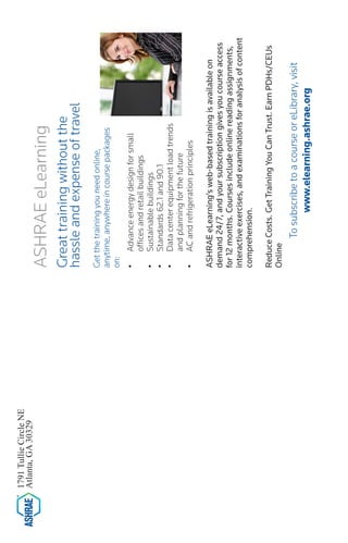 1791 Tullie Circle NE 
Atlanta, GA 30329 
ASHRAE eLearning 
Great training without the 
hassle and expense of travel 
Get the training you need online, anytime, anywhere in course packages on: 
• 
Advance energy design for small offices and retail buildings 
• 
Sustainable buildings 
• 
Standards 62.1 and 90.1 
• 
Data center equipment load trends and planning for the future 
• 
AC and refrigeration principles 
ASHRAE eLearning’s web-based training is available on demand 24/7, and your subscription gives you course access for 12 months. Courses include online reading assignments, interactive exercises, and examinations for analysis of content comprehension. 
Reduce Costs. Get Training You Can Trust. Earn PDHs/CEUs Online 
To subscribe to a course or eLibrary, visit 
www.elearning.ashrae.org 