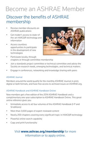 Become an ASHRAE Member 
Discover the benefits of ASHRAE 
membership 
• 
Receive member discounts on ASHRAE publications 
• 
Get insider’s access to state-of- the-art HVAC&R technology and information 
• 
Access countless opportunities to participate in the development of new technologies 
• 
Participate locally, through chapters or through committee membership 
• 
Join a standards project committee or technical committee and advise the Society on research needs, emerging technologies, and technical matters 
• 
Engage in conferences, networking and knowledge sharing with peers 
ASHRAE Journal 
Members around the world qualify for the monthly ASHRAE Journal in print, digital or both formats, and have free access to archived issues on ASHRAE.org. 
ASHRAE Handbook and ASHRAE Handbook Online 
New members get a free edition of the 2014 ASHRAE Handbook and a complimentary one-year subscription to ASHRAE Handbook Online. This great online reference gives you: 
• 
Immediate access to all four volumes of the ASHRAE Handbook (I-P and 
SI editions) 
• 
More than 3,600 pages of expert-reviewed content 
• 
Nearly 200 chapters covering every significant topic in HVAC&R technology 
• 
Powerful online search capability 
• 
Copy and print functionality 
Visit www.ashrae.org/membership for more 
information or to apply online.  