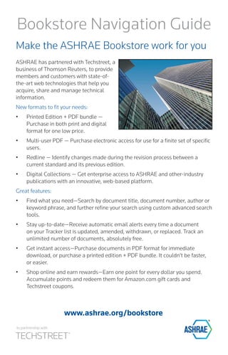www.ashrae.org/bookstore 
Bookstore Navigation Guide 
Make the ASHRAE Bookstore work for you 
ASHRAE has partnered with Techstreet, a business of Thomson Reuters, to provide members and customers with state-of- the-art web technologies that help you acquire, share and manage technical information. 
New formats to fit your needs: 
• 
Printed Edition + PDF bundle — Purchase in both print and digital format for one low price. 
• 
Multi-user PDF — Purchase electronic access for use for a finite set of specific users. 
• 
Redline — Identify changes made during the revision process between a current standard and its previous edition. 
• 
Digital Collections — Get enterprise access to ASHRAE and other-industry publications with an innovative, web-based platform. 
Great features: 
• 
Find what you need—Search by document title, document number, author or keyword phrase, and further refine your search using custom advanced search tools. 
• 
Stay up-to-date—Receive automatic email alerts every time a document on your Tracker list is updated, amended, withdrawn, or replaced. Track an unlimited number of documents, absolutely free. 
• 
Get instant access—Purchase documents in PDF format for immediate download, or purchase a printed edition + PDF bundle. It couldn’t be faster, or easier. 
• 
Shop online and earn rewards—Earn one point for every dollar you spend. Accumulate points and redeem them for Amazon.com gift cards and Techstreet coupons. 
In partnership with  
