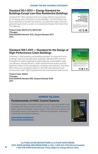 4 
For PUBLICATION DESCRIPTIONS or to PLACE YOUR ORDER, 
VISIT: WWW.ASHRAE.ORG/BOOKSTORE or CALL 1-800-527-4723 (US and Canada) 
1-404-636-8400 (International). Prices subject to change without notice. 
Standard 90.1-2013 — Energy Standard for 
Buildings Except Low-Rise Residential Buildings 
Standard 90.1 offers detailed minimum energy-efficient requirements 
for the design and construction of new buildings. The 2013 edition has 
been expanded to include new features, an expanded scope, and more 
detailed requirements, as well as incorporated changes from more than 
100 addenda. 
Product Code: 86273 (I-P), 86275 (SI) 
174 pages 
$135 (ASHRAE Member $115, Student Member $57) 
2013 
Standard 189.1-2011 — Standard for the Design of 
High-Performance Green Buildings 
Providing a “total building sustainability package” for those who strive 
to design, build and operate green buildings, Standard 189.1 sets the 
foundation for green buildings by addressing site sustainability, water 
use efficiency, energy efficiency, indoor environmental quality, and the 
building’s impact on the atmosphere, materials and resources. Standard 
189.1 serves as a compliance option in the 2012 International Green 
Construction Code™ (IgCC) published by the International Code Council. 
Product Code: 86604 
114 pages 
$119 (ASHRAE Member $99, Student Member $49) 
2011 
LEADING THE WAY IN ENERGY EFFICIENCY 
ASHRAE Top Seller 
Fundamentals of HVAC Control Systems 
This book provides a thorough introduction and a practical guide to the 
principles and characteristics of HVAC controls. It describes how to use, 
select, specify and design control systems. This book is an excellent tool 
for building owners and operators, mechanical engineers, mechanical 
contractors, and facility engineers. 
www.ashrae.org/sihvaccs 
www.ashrae.org/iphvaccs 
 
