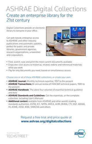 Create an enterprise library for the 
21st century 
Digital Collections provide an electronic library to everyone in your office. 
Get web-based, enterprise access to ASHRAE and other-industry publications and automatic updates, perfect for public and private 
libraries, government agencies, research organizations, universities 
and corporations. 
• 
Find, search, save and print the most current documents available 
• 
Enjoy one-click access to historical, related, redline and referenced materials while you work 
• 
Pay for only documents you need, based on simultaneous access 
Choose one or all of these ASHRAE collections, or create your own: 
• 
ASHRAE Journal: Monthly technical expertise, 1997 to the present 
• 
ASHRAE Transactions: Bi-annual review of HVAC&R technical papers, 1985 to the present 
• 
ASHRAE Handbook: The latest four volumes of essential technical guidance and data 
• 
ASHRAE Standards and Guidelines: Get the essentials, or the complete collection, including User’s Manuals 
• 
Additional content available from ASHRAE and other world’s leading standards authorities: ASTM, ICC, NFPA, AMCA, AHRI, BHMA, CTI, NSF, AWWA, HI, ASME, ASSE, IEEE, SMACNA and others 
Request a free trial and price quote at 
www.ashrae.org/digitalcollections 
ASHRAE Digital Collections 
In partnership with  