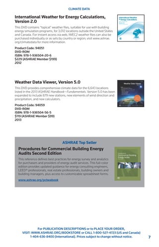 7 
For PUBLICATION DESCRIPTIONS or to PLACE YOUR ORDER, 
VISIT: WWW.ASHRAE.ORG/BOOKSTORE or CALL 1-800-527-4723 (US and Canada) 
1-404-636-8400 (International). Prices subject to change without notice. 
CLIMATE DATA 
International Weather for Energy Calculations, 
Version 2.0 
This DVD contains “typical” weather files, suitable for use with building 
energy simulation programs, for 3,012 locations outside the United States 
and Canada. For instant access via web, IWEC2 weather files can also be 
purchased individually or as sets by country or region; visit www.ashrae. 
org/climatedata for more information. 
Product Code: 94051 
DVD-ROM 
ISBN: 978-1-936504-20-6 
$229 (ASHRAE Member $199) 
2012 
Weather Data Viewer, Version 5.0 
This DVD provides comprehensive climate data for the 6,643 locations 
listed in the 2013 ASHRAE Handbook—Fundamentals. Version 5.0 has been 
expanded to include 879 new stations, new elements of wind direction and 
precipitation, and new calculators. 
Product Code: 94059 
DVD-ROM 
ISBN: 978-1-936504-56-5 
$119 (ASHRAE Member $99) 
2013 
ASHRAE Top Seller 
Procedures for Commercial Building Energy 
Audits Second Edition 
This reference defines best practices for energy survey and analytics 
for purchasers and providers of energy audit services. This full-color 
edition provides updated guidance for energy consulting engineers, 
LEED® professionals, real estate professionals, building owners and 
building managers, plus access to customizable spreadsheet forms. 
www.ashrae.org/pcbeabook 
 