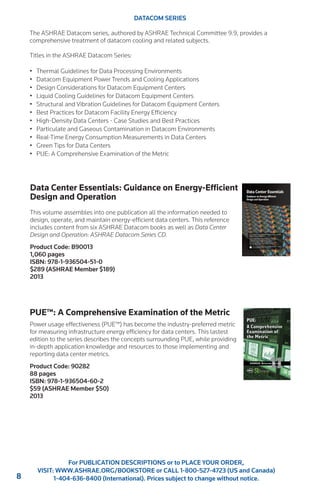 8 
For PUBLICATION DESCRIPTIONS or to PLACE YOUR ORDER, 
VISIT: WWW.ASHRAE.ORG/BOOKSTORE or CALL 1-800-527-4723 (US and Canada) 
1-404-636-8400 (International). Prices subject to change without notice. 
DATACOM SERIES 
The ASHRAE Datacom series, authored by ASHRAE Technical Committee 9.9, provides a 
comprehensive treatment of datacom cooling and related subjects. 
Titles in the ASHRAE Datacom Series: 
• Thermal Guidelines for Data Processing Environments 
• Datacom Equipment Power Trends and Cooling Applications 
• Design Considerations for Datacom Equipment Centers 
• Liquid Cooling Guidelines for Datacom Equipment Centers 
• Structural and Vibration Guidelines for Datacom Equipment Centers 
• Best Practices for Datacom Facility Energy Efficiency 
• High-Density Data Centers - Case Studies and Best Practices 
• Particulate and Gaseous Contamination in Datacom Environments 
• Real-Time Energy Consumption Measurements in Data Centers 
• Green Tips for Data Centers 
• PUE: A Comprehensive Examination of the Metric 
Data Center Essentials: Guidance on Energy-Efficient 
Design and Operation 
This volume assembles into one publication all the information needed to 
design, operate, and maintain energy-efficient data centers. This reference 
includes content from six ASHRAE Datacom books as well as Data Center 
Design and Operation: ASHRAE Datacom Series CD. 
Product Code: B90013 
1,060 pages 
ISBN: 978-1-936504-51-0 
$289 (ASHRAE Member $189) 
2013 
PUE™: A Comprehensive Examination of the Metric 
Power usage effectiveness (PUE™) has become the industry-preferred metric 
for measuring infrastructure energy efficiency for data centers. This lastest 
edition to the series describes the concepts surrounding PUE, while providing 
in-depth application knowledge and resources to those implementing and 
reporting data center metrics. 
Product Code: 90282 
88 pages 
ISBN: 978-1-936504-60-2 
$59 (ASHRAE Member $50) 
2013 
 