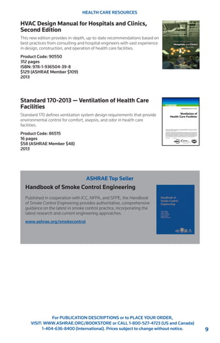 9 
For PUBLICATION DESCRIPTIONS or to PLACE YOUR ORDER, 
VISIT: WWW.ASHRAE.ORG/BOOKSTORE or CALL 1-800-527-4723 (US and Canada) 
1-404-636-8400 (International). Prices subject to change without notice. 
HEALTH CARE RESOURCES 
HVAC Design Manual for Hospitals and Clinics, 
Second Edition 
This new edition provides in-depth, up-to-date recommendations based on 
best practices from consulting and hospital engineers with vast experience 
in design, construction, and operation of health care facilities. 
Product Code: 90550 
312 pages 
ISBN: 978-1-936504-39-8 
$129 (ASHRAE Member $109) 
2013 
Standard 170-2013 — Ventilation of Health Care 
Facilities 
Standard 170 defines ventilation system design requirements that provide 
environmental control for comfort, asepsis, and odor in health care 
facilities. 
Product Code: 86515 
16 pages 
$58 (ASHRAE Member $48) 
2013 
ASHRAE Top Seller 
Handbook of Smoke Control Engineering 
Published in cooperation with ICC, NFPA, and SFPE, the Handbook 
of Smoke Control Engineering provides authoritative, comprehensive 
guidance on the latest in smoke control practice, incorporating the 
latest research and current engineering approaches. 
www.ashrae.org/smokecontrol 
 