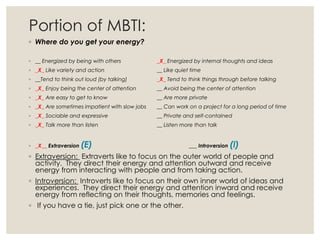 Portion of MBTI:
◦ Where do you get your energy?
◦ __ Energized by being with others _X_ Energized by internal thoughts and ideas
◦ _X_ Like variety and action __ Like quiet time
◦ __Tend to think out loud (by talking) _X_ Tend to think things through before talking
◦ _X_ Enjoy being the center of attention __ Avoid being the center of attention
◦ _X_ Are easy to get to know __ Are more private
◦ _X_ Are sometimes impatient with slow jobs __ Can work on a project for a long period of time
◦ _X_ Sociable and expressive __ Private and self-contained
◦ _X_ Talk more than listen __ Listen more than talk
◦ _X__ Extraversion (E) ___ Introversion (I)
◦ Extraversion: Extraverts like to focus on the outer world of people and
activity. They direct their energy and attention outward and receive
energy from interacting with people and from taking action.
◦ Introversion: Introverts like to focus on their own inner world of ideas and
experiences. They direct their energy and attention inward and receive
energy from reflecting on their thoughts, memories and feelings.
◦ If you have a tie, just pick one or the other.
 